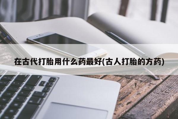 米索前列醇在线下单在古代打胎用什么药最好(古人打胎的方药)