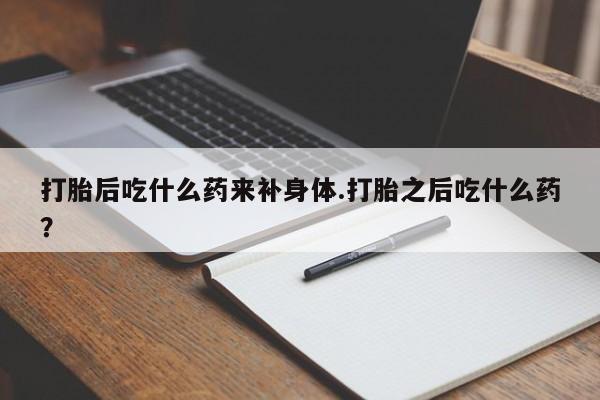 米索前列醇在线下单打胎后吃什么药来补身体.打胎之后吃什么药?